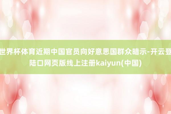 世界杯体育近期中国官员向好意思国群众暗示-开云登陆口网页版线上注册kaiyun(中国)