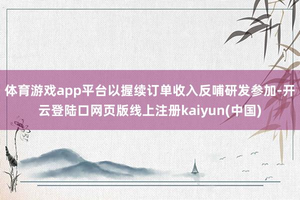 体育游戏app平台以握续订单收入反哺研发参加-开云登陆口网页版线上注册kaiyun(中国)
