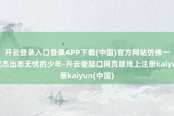 开云登录入口登录APP下载(中国)官方网站仿佛一个个又成杰出志无忧的少年-开云登陆口网页版线上注册kaiyun(中国)