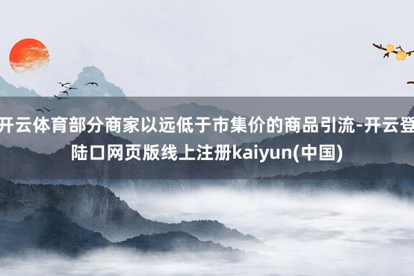 开云体育部分商家以远低于市集价的商品引流-开云登陆口网页版线上注册kaiyun(中国)