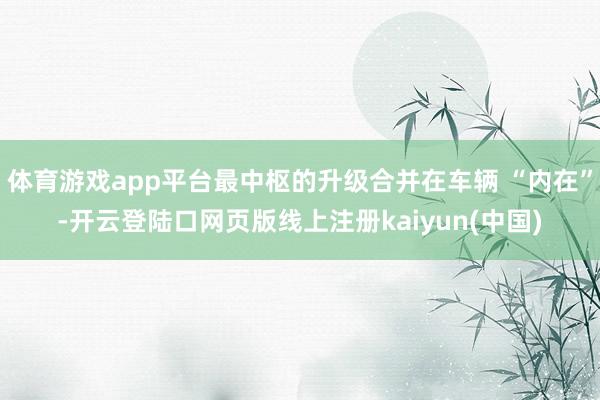 体育游戏app平台最中枢的升级合并在车辆 “内在”-开云登陆口网页版线上注册kaiyun(中国)