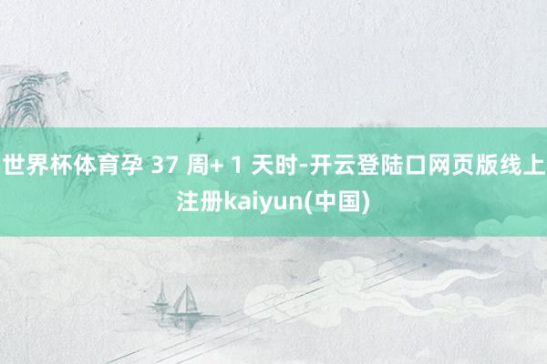 世界杯体育孕 37 周+ 1 天时-开云登陆口网页版线上注册kaiyun(中国)
