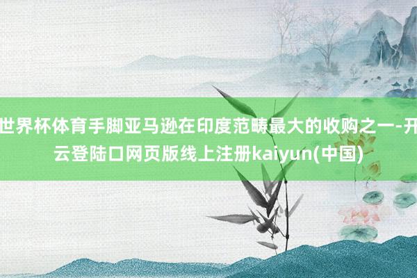 世界杯体育手脚亚马逊在印度范畴最大的收购之一-开云登陆口网页版线上注册kaiyun(中国)