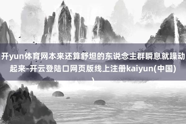开yun体育网本来还算舒坦的东说念主群瞬息就躁动起来-开云登陆口网页版线上注册kaiyun(中国)