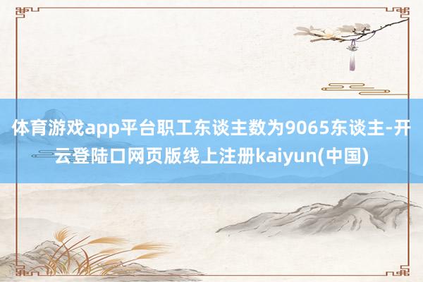 体育游戏app平台职工东谈主数为9065东谈主-开云登陆口网页版线上注册kaiyun(中国)