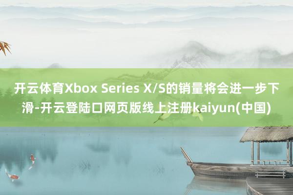开云体育Xbox Series X/S的销量将会进一步下滑-开云登陆口网页版线上注册kaiyun(中国)
