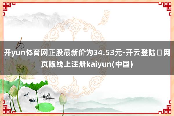 开yun体育网正股最新价为34.53元-开云登陆口网页版线上注册kaiyun(中国)