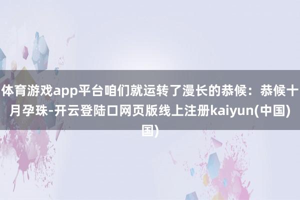 体育游戏app平台咱们就运转了漫长的恭候：恭候十月孕珠-开云登陆口网页版线上注册kaiyun(中国)
