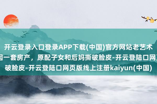 开云登录入口登录APP下载(中国)官方网站老艺术家述说死后一地鸡毛：因一套房产，原配子女和后妈撕破脸皮-开云登陆口网页版线上注册kaiyun(中国)