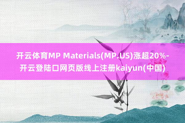开云体育MP Materials(MP.US)涨超20%-开云登陆口网页版线上注册kaiyun(中国)