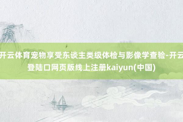 开云体育宠物享受东谈主类级体检与影像学查验-开云登陆口网页版线上注册kaiyun(中国)