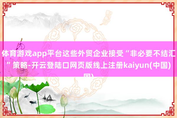 体育游戏app平台这些外贸企业接受“非必要不结汇”策略-开云登陆口网页版线上注册kaiyun(中国)