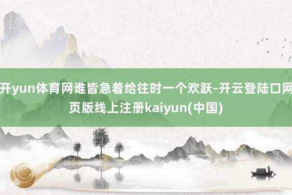 开yun体育网谁皆急着给往时一个欢跃-开云登陆口网页版线上注册kaiyun(中国)