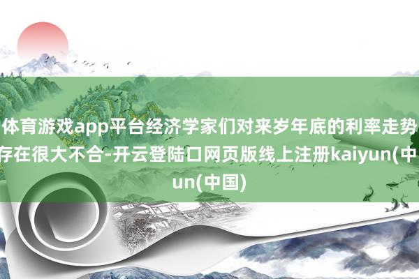 体育游戏app平台经济学家们对来岁年底的利率走势仍存在很大不合-开云登陆口网页版线上注册kaiyun(中国)