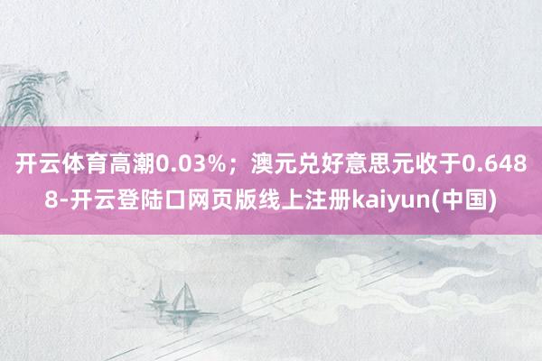 开云体育高潮0.03%；澳元兑好意思元收于0.6488-开云登陆口网页版线上注册kaiyun(中国)