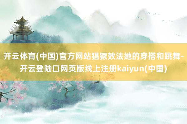 开云体育(中国)官方网站猖獗效法她的穿搭和跳舞-开云登陆口网页版线上注册kaiyun(中国)