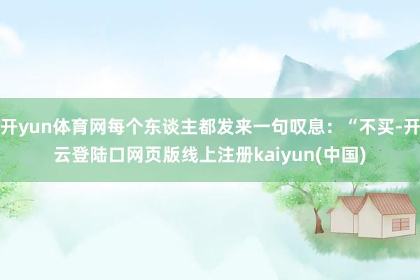 开yun体育网每个东谈主都发来一句叹息：“不买-开云登陆口网页版线上注册kaiyun(中国)