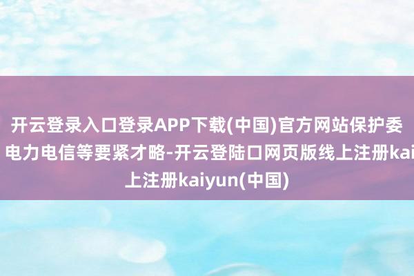 开云登录入口登录APP下载(中国)官方网站保护委石油化工、电力电信等要紧才略-开云登陆口网页版线上注册kaiyun(中国)